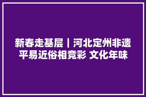 新春走基层｜河北定州非遗平易近俗相竞彩 文化年味别样浓