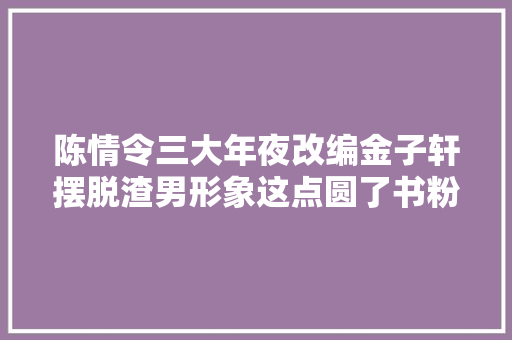 陈情令三大年夜改编金子轩摆脱渣男形象这点圆了书粉的梦