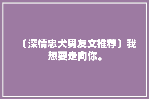 〔深情忠犬男友文推荐〕我想要走向你。