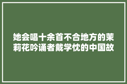 她会唱十余首不合地方的茉莉花吟诵者戴学忱的中国故事