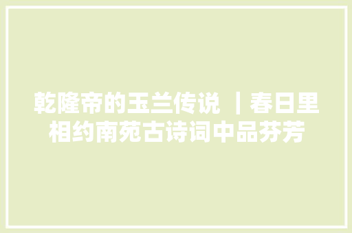 乾隆帝的玉兰传说 ｜春日里相约南苑古诗词中品芬芳