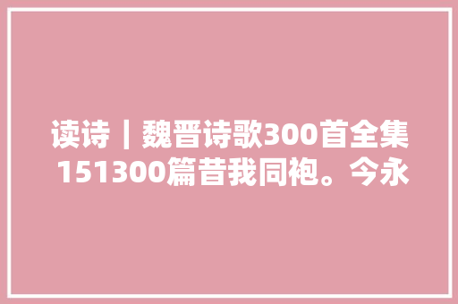 读诗｜魏晋诗歌300首全集 151300篇昔我同袍。今永乖别