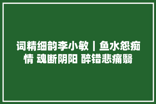 词精细韵李小敏｜鱼水怨痴情 魂断阴阳 醉错悲痛翳