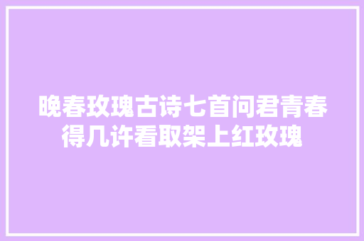 晚春玫瑰古诗七首问君青春得几许看取架上红玫瑰