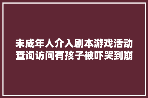 未成年人介入剧本游戏活动查询访问有孩子被吓哭到崩溃