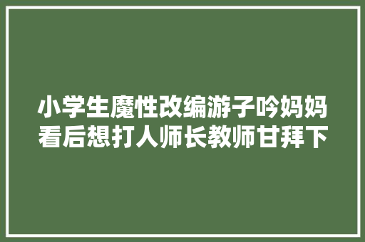 小学生魔性改编游子吟妈妈看后想打人师长教师甘拜下风