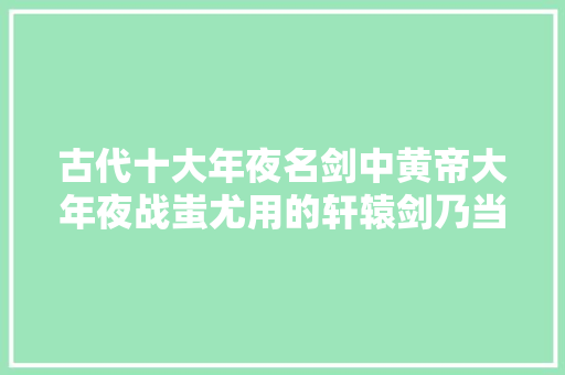 古代十大年夜名剑中黄帝大年夜战蚩尤用的轩辕剑乃当之无愧的剑中之王