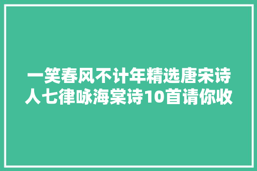 一笑春风不计年精选唐宋诗人七律咏海棠诗10首请你收藏