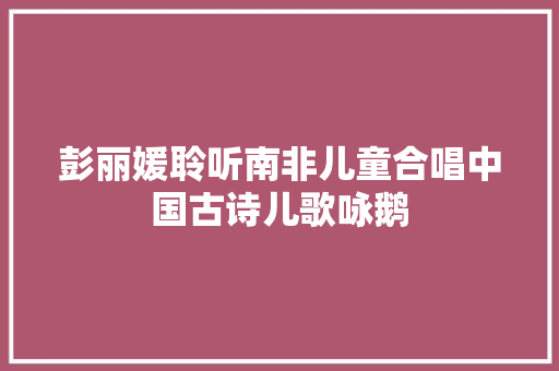 彭丽媛聆听南非儿童合唱中国古诗儿歌咏鹅