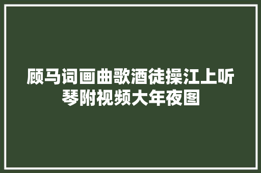 顾马词画曲歌酒徒操江上听琴附视频大年夜图