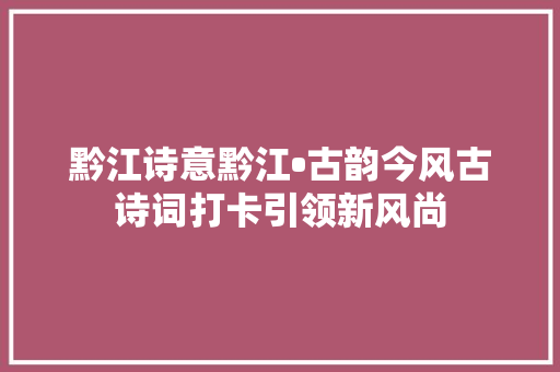 黔江诗意黔江•古韵今风古诗词打卡引领新风尚