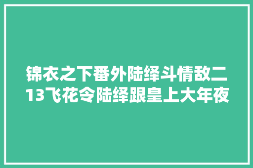 锦衣之下番外陆绎斗情敌二13飞花令陆绎跟皇上大年夜战300回合