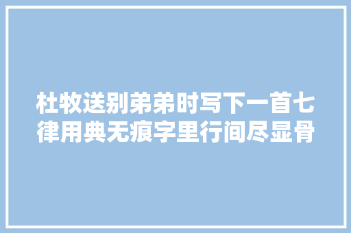 杜牧送别弟弟时写下一首七律用典无痕字里行间尽显骨肉情深