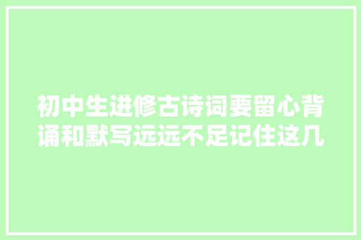 初中生进修古诗词要留心背诵和默写远远不足记住这几点很重要