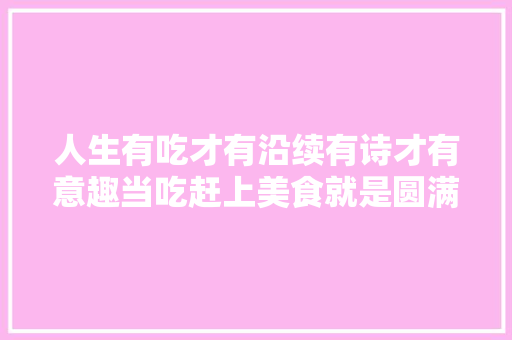人生有吃才有沿续有诗才有意趣当吃赶上美食就是圆满