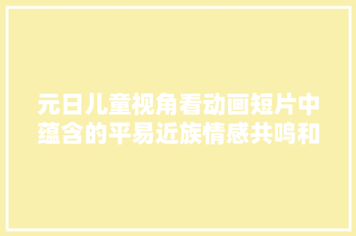 元日儿童视角看动画短片中蕴含的平易近族情感共鸣和生活哲思