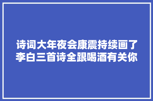 诗词大年夜会康震持续画了李白三首诗全跟喝酒有关你猜到几句