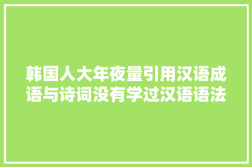 韩国人大年夜量引用汉语成语与诗词没有学过汉语语法是读不懂的