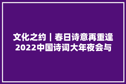 文化之约｜春日诗意再重逢2022中国诗词大年夜会与我们一路共赴诗词之约