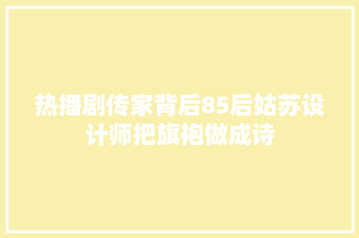 热播剧传家背后85后姑苏设计师把旗袍做成诗