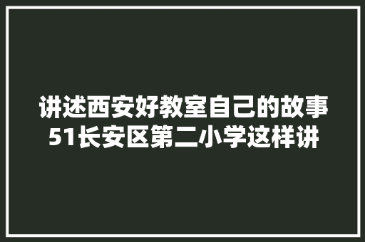 讲述西安好教室自己的故事51长安区第二小学这样讲