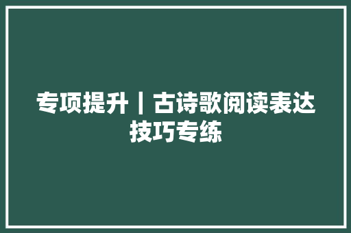 专项提升｜古诗歌阅读表达技巧专练