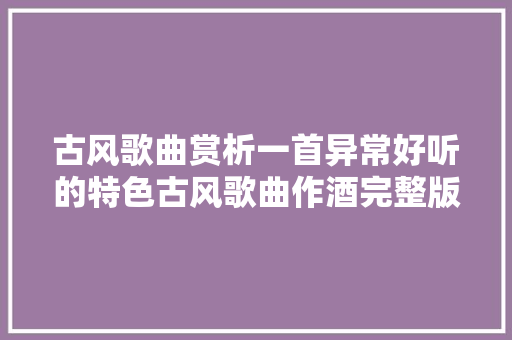 古风歌曲赏析一首异常好听的特色古风歌曲作酒完整版