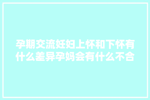 孕期交流妊妇上怀和下怀有什么差异孕妈会有什么不合征兆呢