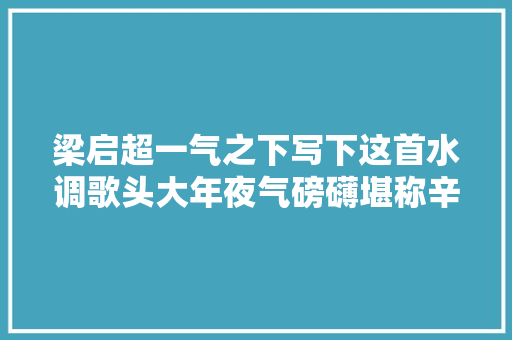 梁启超一气之下写下这首水调歌头大年夜气磅礴堪称辛弃疾附体