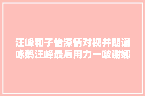 汪峰和子怡深情对视并朗诵咏鹅汪峰最后用力一啵谢娜笑疯