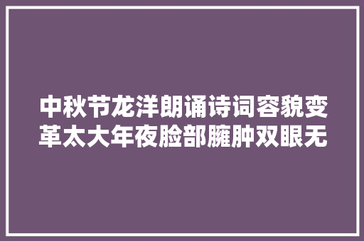 中秋节龙洋朗诵诗词容貌变革太大年夜脸部臃肿双眼无神远不如董卿