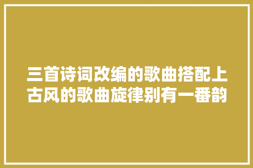 三首诗词改编的歌曲搭配上古风的歌曲旋律别有一番韵味