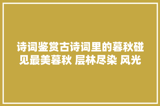 诗词鉴赏古诗词里的暮秋碰见最美暮秋 层林尽染 风光无限