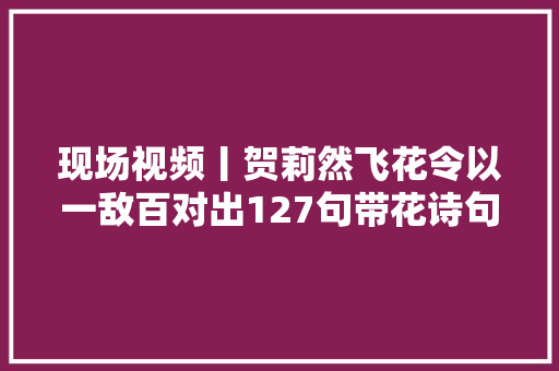 现场视频丨贺莉然飞花令以一敌百对出127句带花诗句