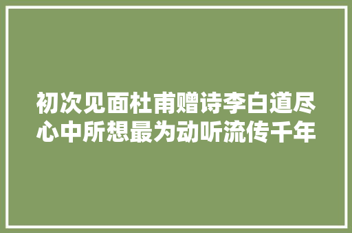 初次见面杜甫赠诗李白道尽心中所想最为动听流传千年