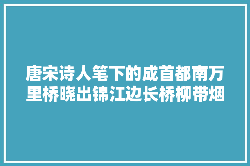 唐宋诗人笔下的成首都南万里桥晓出锦江边长桥柳带烟