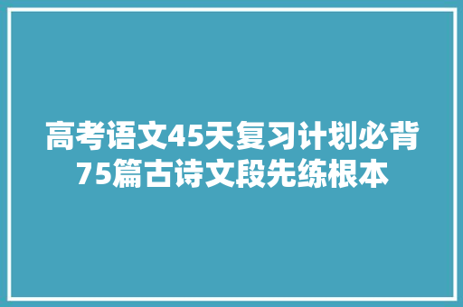 高考语文45天复习计划必背75篇古诗文段先练根本