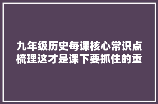 九年级历史每课核心常识点梳理这才是课下要抓住的重点