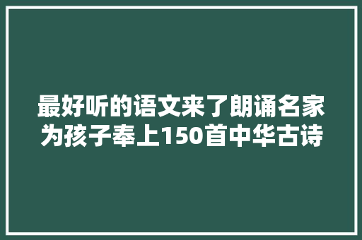 最好听的语文来了朗诵名家为孩子奉上150首中华古诗词