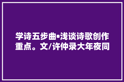 学诗五步曲•浅谈诗歌创作重点。文/许仲录大年夜同市诗词学会会员