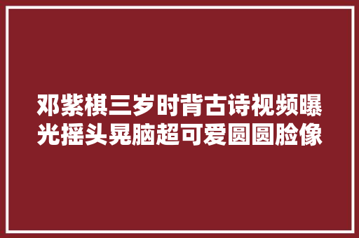 邓紫棋三岁时背古诗视频曝光摇头晃脑超可爱圆圆脸像极了Ella