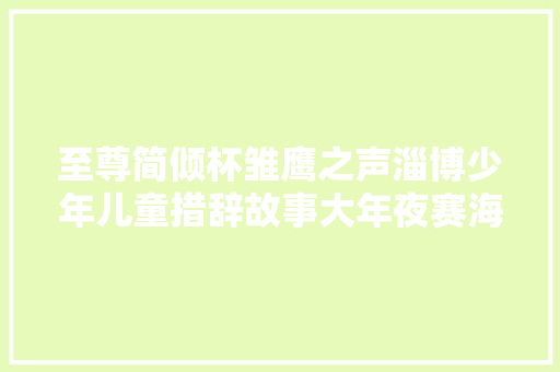 至尊简倾杯雏鹰之声淄博少年儿童措辞故事大年夜赛海选开始啦