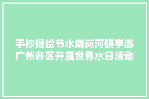 手抄报绘节水南岗河研学游广州各区开展世界水日活动