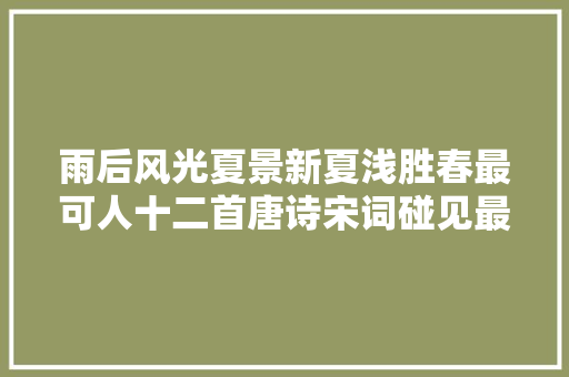雨后风光夏景新夏浅胜春最可人十二首唐诗宋词碰见最美初夏