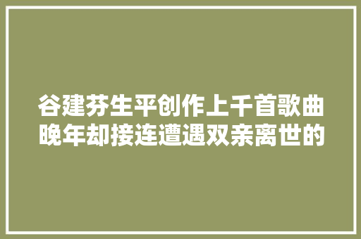 谷建芬生平创作上千首歌曲晚年却接连遭遇双亲离世的袭击