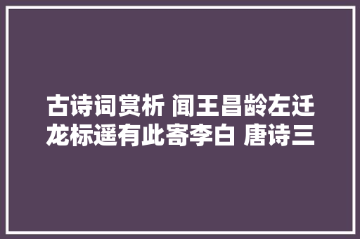 古诗词赏析 闻王昌龄左迁龙标遥有此寄李白 唐诗三百首