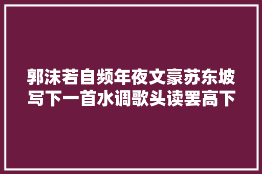 郭沫若自频年夜文豪苏东坡写下一首水调歌头读罢高下立判