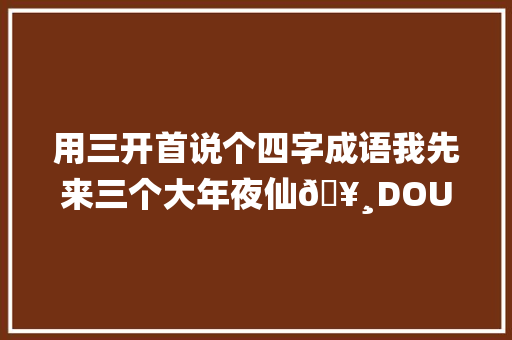 用三开首说个四字成语我先来三个大年夜仙🥸DOU小助手