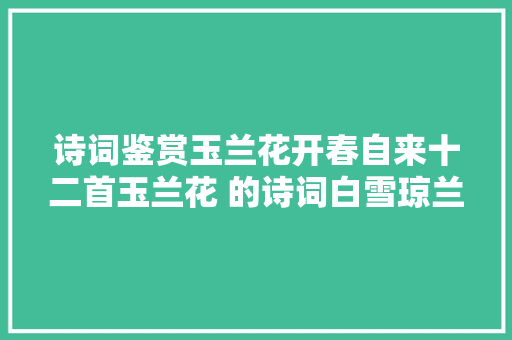 诗词鉴赏玉兰花开春自来十二首玉兰花 的诗词白雪琼兰映眼开