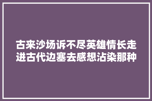 古来沙场诉不尽英雄情长走进古代边塞去感想沾染那种壮志豪情吧